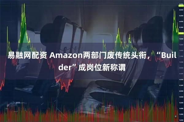 易融网配资 Amazon两部门废传统头衔，“Builder”成岗位新称谓