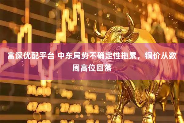 富深优配平台 中东局势不确定性拖累，铜价从数周高位回落