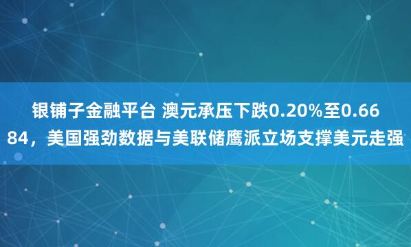 银铺子金融平台 澳元承压下跌0.20%至0.6684，美国强劲数据与美联储鹰派立场支撑美元走强
