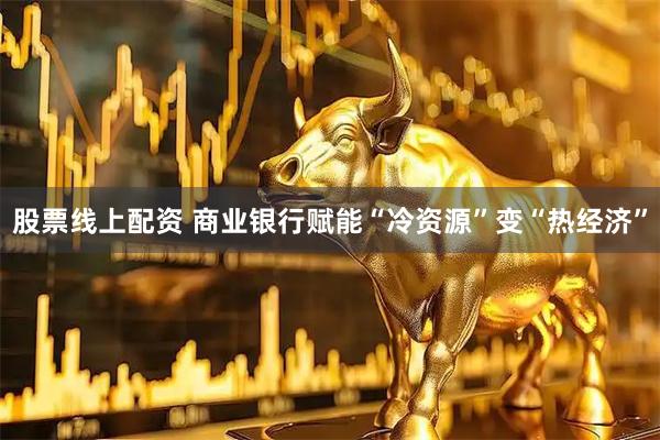 股票线上配资 商业银行赋能“冷资源”变“热经济”