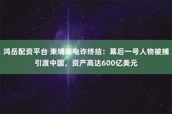 鸿岳配资平台 柬埔寨电诈终结：幕后一号人物被捕引渡中国，资产高达600亿美元