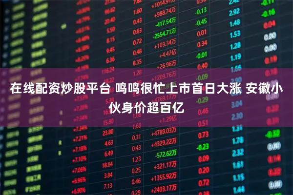 在线配资炒股平台 鸣鸣很忙上市首日大涨 安徽小伙身价超百亿