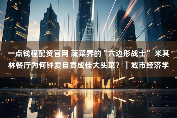 一点钱程配资官网 蔬菜界的“六边形战士” 米其林餐厅为何钟爱自贡成佳大头菜？｜城市经济学
