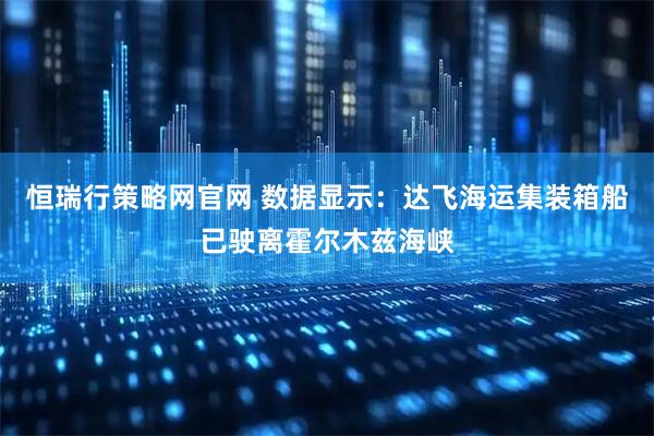 恒瑞行策略网官网 数据显示：达飞海运集装箱船已驶离霍尔木兹海峡