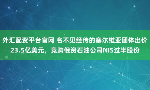 外汇配资平台官网 名不见经传的塞尔维亚团体出价23.5亿美元，竞购俄资石油公司NIS过半股份