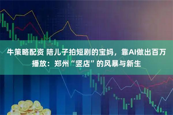 牛策略配资 陪儿子拍短剧的宝妈，靠AI做出百万播放：郑州“竖店”的风暴与新生