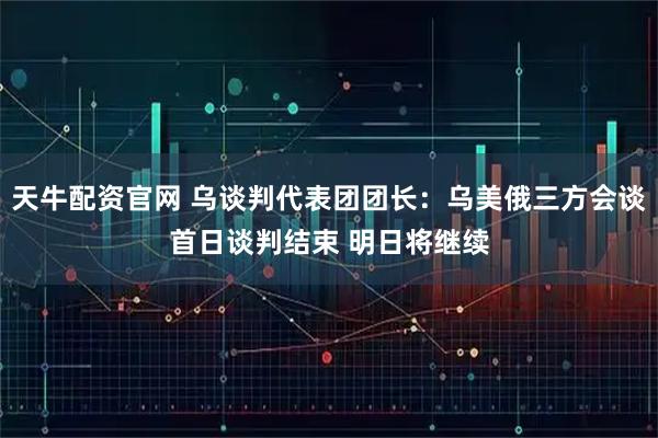 天牛配资官网 乌谈判代表团团长：乌美俄三方会谈首日谈判结束 明日将继续